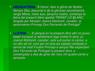 DEDICATÒRIA  “ A honor, llaor e glòria de Nostre Senyor Déu Jesucrist e de la gloriosa sacratíssima verge Maria, mare sua, senyora nostra, comença la lletra del present llibre apellat TIRANT LO BLANC, dirigida per Mossèn Joanot Martorell, cavaller, al sereníssimo Príncep Don Ferrando de Portugal” LLETRA:   “…E perquè en la present obra altri no puixa ésser increpat si defalliment algú trobat hi serà, jo, Joanot Martorell, cavaller, sols vull portar lo càrrec, e no altri ab mi; com per mi sols sia estada ventilada a servei de molt il·lustre Príncep e senyor Rei expectant Don Ferrando de Portugal la present obra, e començada a dos de giner de l’any mil quatre-cents e seixanta 