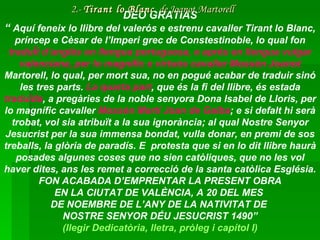 DEO GRATIAS “  Aquí feneix lo llibre del valerós e estrenu cavaller Tirant lo Blanc, príncep e Cèsar de l’Imperi grec de Constestinoble, lo qual fon  traduÏt d’anglès en llengua portuguesa, e aprés en llengua vulgar valenciana, per lo magnífic e virtuós cavaller Mossèn Joanot  Martorell, lo qual, per mort sua, no en pogué acabar de traduir sinó les tres parts.  La quarta part , que és la fi del llibre, és estada  traduïda , a pregàries de la noble senyora Dona Isabel de Lloris, per lo magnífic cavaller  Mossèn Martí Joan de Galba ; e si defalt hi serà trobat, vol sia atribuït a la sua ignorància; al qual Nostre Senyor Jesucrist per la sua immensa bondat, vulla donar, en premi de sos treballs, la glòria de paradís. E  protesta que si en lo dit llibre haurà posades algunes coses que no sien catòliques, que no les vol haver dites, ans les remet a correcció de la santa catòlica Església.  FON ACABADA D’EMPRENTAR LA PRESENT OBRA EN LA CIUTAT DE VALÈNCIA, A 20 DEL MES  DE NOEMBRE DE L’ANY DE LA NATIVITAT DE  NOSTRE SENYOR DÉU JESUCRIST 1490” ( llegir   Dedicatòria ,  lletra ,  pròleg  i  capítol  I) 2.-  Tirant lo Blanc   de Joanot Martorell 