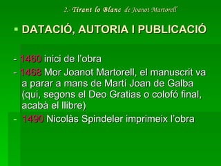 2.-  Tirant lo Blanc   de Joanot Martorell DATACIÓ, AUTORIA I PUBLICACIÓ -  1460  inici de l’obra -  1468  Mor Joanot Martorell, el manuscrit va a parar a mans de Martí Joan de Galba (qui, segons el Deo Gratias o colofó final, acabà el llibre) 1490  Nicolàs Spindeler imprimeix l’obra 