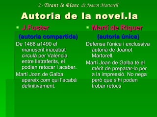 2.-  Tirant lo Blanc   de Joanot Martorell   Autoria de la novel.la J.Fuster (autoria compartida) De 1468 a1490 el manuscrit inacabat circulà per València entre lletraferits, el podien retocar i acabar. Martí Joan de Galba apareix com qui l’acabà definitivament. Martí de Riquer (autoria única) Defensa l’única i exclussiva autoria de Joanot Martorell. Martí Joan de Galba té el mèrit de preparar-lo per a la impressió. No nega però que s’hi poden trobar retocs 
