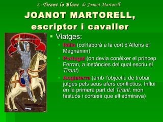 2.-  Tirant lo Blanc   de Joanot Martorell   JOANOT MARTORELL, escriptor i cavaller Viatges:  Itàlia  (col·laborà a la cort d’Alfons el Magnànim) Portugal   (on devia conèixer el príncep Ferran, a instàncies del qual escriu el  Tirant ) Anglaterra  (amb l’objectiu de trobar jutges pels seus afers conflictius. Influí en la primera part del  Tirant,  món fastuós i cortesà que ell admirava) 