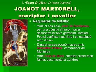 2.-  Tirant lo Blanc   de Joanot Martorell   JOANOT MARTORELL, escriptor i cavaller Requestes de batalla: Amb el seu cosí,  Joan de Montpalau , per una qüestió d’honor: haver deshonrat la seva germana Damiata. Fou el conflicte més llarg i es resolgué amb diners Desavinences econòmiques amb  Golçalbo d’Híxar , comanador de Muntalbà Amb  Felip de Bohil , cavaller errant molt famós documentat a Londres 