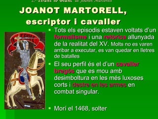 2.-  Tirant lo Blanc   de Joanot Martorell   JOANOT MARTORELL, escriptor i cavaller Tots els episodis estaven voltats d’un  formalisme  i una  retòrica  allunyada de la realitat del XV.  Molts no es varen arribar a executar, es van quedar en lletres de batalles El seu perfil és el d’un  cavaller bregós  que es mou amb desimboltura en les més luxoses corts i  destre en les armes  en combat singular. Morí el 1468, solter 