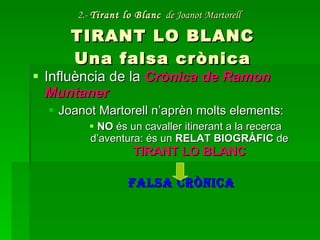 2.-  Tirant lo Blanc   de Joanot Martorell   TIRANT LO BLANC Una falsa crònica Influència de la  Crònica de Ramon Muntaner Joanot Martorell n’aprèn molts elements: NO  és un cavaller itinerant a la recerca d’aventura: és un  RELAT BIOGRÀFIC  de  TIRANT LO BLANC FALSA CRÒNICA 