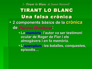 2.-  Tirant lo Blanc   de Joanot Martorell   TIRANT LO BLANC Una falsa crònica 2 components bàsics de la  crònica  de  Ramon Muntaner : La  memòria : l’autor va ser testimoni ocular de Roger de Flor i els almogàvers i en fa memòria. L’ exemplum : les batalles, conquestes, episodis… 