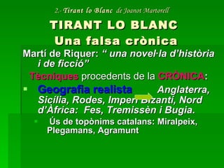 2.-  Tirant lo Blanc   de Joanot Martorell   TIRANT LO BLANC  Una falsa crònica Martí de Riquer:  “ una novel·la d’història i de ficció” Tècniques   procedents de la   CRÒNICA : Geografia realista   Anglaterra, Sicília, Rodes, Imperi Bizantí, Nord d’Àfrica:  Fes, Tremissèn i Bugia . Ús de topònims catalans: Miralpeix, Plegamans, Agramunt 