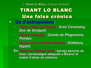 2.-  Tirant lo Blanc   de Joanot Martorell   TIRANT LO BLANC  Una falsa crònica Ús d’antropònims : Noms reals de l’època :  Gran Caramany, Duc de Sinòpoli . Noms inventats :  Comte de Plegamans, Pelidas . Noms de la tradició literària :  Diafebus, Hipòlit . En  Tirant a l’imperi Grec :  barreja denoms de llocs i personatges adequats a Bizanci al costat d’altres de catalans . 