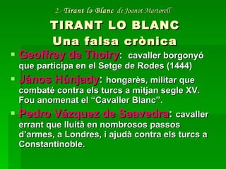 2.-  Tirant lo Blanc   de Joanot Martorell   TIRANT LO BLANC Una falsa crònica Geoffrey de Thoiry :  cavaller borgonyó que participa en el Setge de Rodes (1444) János Húnjady :  hongarès, militar que combaté contra els turcs a mitjan segle XV. Fou anomenat el “Cavaller Blanc”. Pedro Vázquez de Saavedra :  cavaller errant que lluità en nombrosos passos d’armes, a Londres, i ajudà contra els turcs a Constantinoble. 