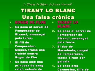 2.-  Tirant lo Blanc   de Joanot Martorell   TIRANT LO BLANC Una falsa crònica ROGER DE FLOR Es posà al servei de l’emperador de Bizanci, amenaçat pels turcs. El fill de l’emperador, Miquel, tramà una traïció contra Roger de Flor Es casà amb una princesa de sang reial, neboda de l’emperador TIRANT LO BLANC Es posa al servei de l’emperador de Bizanci, amenaçat pels turcs. El duc de Macedònia, cunyat de l’emperador, traeix Tirant per gelosia. Es casa amb Carmesina, filla de l’emperador. 