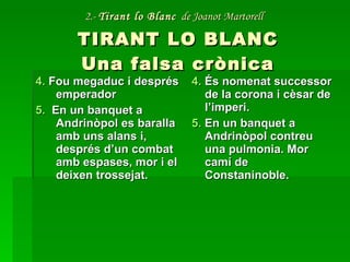 2.-  Tirant lo Blanc   de Joanot Martorell   TIRANT LO BLANC Una falsa crònica 4.  Fou megaduc i després emperador 5.   En un banquet a Andrinòpol es baralla amb uns alans i, després d’un combat amb espases, mor i el deixen trossejat. 4.  És nomenat successor de la corona i cèsar de l’imperi. 5.  En un banquet a Andrinòpol contreu una pulmonia. Mor camí de Constaninoble. 