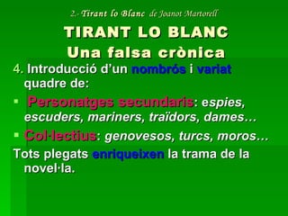 2.-  Tirant lo Blanc   de Joanot Martorell   TIRANT LO BLANC Una falsa crònica 4.  Introducció d’un  nombrós  i  variat  quadre de: Personatges secundaris : e spies, escuders, mariners, traïdors, dames… Col·lectius :  genovesos, turcs, moros… Tots plegats  enriqueixen  la trama de la novel·la. 