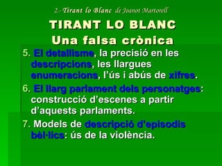 2.-  Tirant lo Blanc   de Joanot Martorell   TIRANT LO BLANC Una falsa crònica 5.  El detallisme , la precisió en les  descripcions , les llargues  enumeracions , l’ús i abús de  xifres . 6.  El llarg parlament dels personatges : construcció d’escenes a partir d’aquests parlaments. 7.  Models de  descripció d’episodis bèl·lics : ús de la violència. 