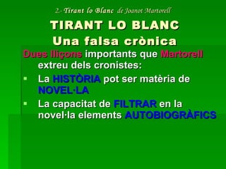 2.-  Tirant lo Blanc   de Joanot Martorell   TIRANT LO BLANC Una falsa crònica Dues lliçons  importants que  Martorell  extreu dels cronistes: La  HISTÒRIA  pot ser matèria de  NOVEL·LA La capacitat de  FILTRAR  en la novel·la elements  AUTOBIOGRÀFICS 