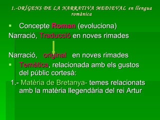 1.-ORÍGENS DE LA NARRATIVA MEDIEVAL   en llengua romànica Concepte  Roman  (evoluciona) Narració,  Traducció  en noves rimades Narració,  original  en noves rimades  Temàtica , relacionada amb els gustos del públic cortesà: 1.-  Matèria  de  Bretanya -  temes relacionats amb la matèria llegendària del rei Artur 