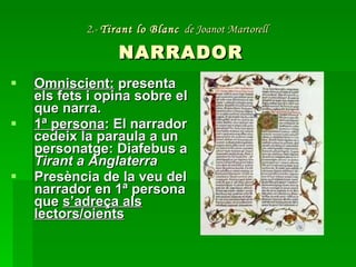 2.-  Tirant lo Blanc   de Joanot Martorell   NARRADOR Omniscient:  presenta els fets i opina sobre el que narra. 1ª persona : El narrador cedeix la paraula a un personatge: Diafebus a  Tirant a Anglaterra Presència de la veu del narrador en 1ª persona que  s’adreça als lectors/oients 