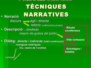 2.-  Tirant lo Blanc   de Joanot Martorell   TÈCNIQUES NARRATIVES Narració  discurs  àgil i directe    retòric  (valenciana prosa) Descripció: .  detallada .respon als gustos del públic  Diàleg : .directe i indirecte  (hàbil combinació)   . arengues retòriques  . Viu, rastre de l’oralitat contrast .Rituals cavallerescs . Paraments militars . Vida cortesana . Escenes amoroses . Estratègies i batalles 