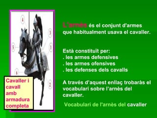 L'arnès  és el conjunt d'armes que habitualment usava el cavaller.  Està constituït per: . les armes defensives . les armes ofensives  . les defenses dels cavalls  A través d’aquest enllaç trobaràs el vocabulari sobre l’arnès del cavaller. Vocabulari  de  l'arnès  del  cavaller   Cavaller i cavall amb armadura completa 