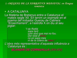 1.-ORÍGENS DE LA NARRATIVA MEDIEVAL   en llengua romànica A CATALUNYA La Matèria de Bretanya entra a Catalunya el mateix segle XII. En tenim un exemple en el poema del trobador Guerau de Cabrera  “Ensenhament”,  a l’estrofa X on diu al seu joglar:    “ I de Rotllà saps tant com això que mai no fou. Del relat d' Artús no en saps més ni de la còlera de  Marc.” L’obra més representativa d’aquesta influència a Catalunya és : BLANDÍN DE CORNUALLA  (XIV-XV)  