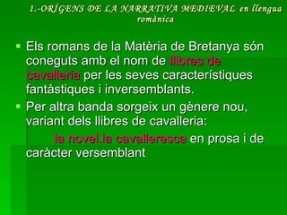 1.-ORÍGENS DE LA NARRATIVA MEDIEVAL   en llengua romànica Els romans de la Matèria de Bretanya són coneguts amb el nom de  llibres de cavalleria  per les seves característiques fantàstiques i inversemblants.  Per altra banda sorgeix un gènere nou, variant dels llibres de cavalleria:  la novel.la cavalleresca  en prosa i de caràcter versemblant 