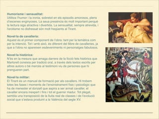 Humorisme i sensualitat:
Utilitza l’humor i la ironia, sobretot en els episodis amorosos, plens
d’escenes enginyoses. La seua presència és molt important perquè
la lectura siga atractiva i divertida. La sensualitat, sempre atrevida, i
l'erotisme no disfressat són molt freqüents al Tirant.


Novel·la de cavalleria:
Aquest és el primer component de l’obra: tant per la temàtica com
per la intenció. Tot i amb això, és diferent del llibre de cavalleries, ja
que a l'obra no apareixen esdeveniments ni personatges fabulosos.


Novel·la històrica:
N’és en la mesura que amaga darrere de la ﬁcció fets històrics que
Martorell coneixia per tradició oral, a través dels textos escrits per
altres autors o bé mercès al testimoni viu de persones que hi
prengueren part.


Novel·la militar:
El Tirant és un manual de formació per als cavallers. Hi trobem
totes les fases i moments de l’ensinistrament físic i psicològic que
ha de menester el donzell que aspira a ser armat cavaller, el
cavaller encara inexpert i ﬁns i tot el guerrer madur. Tot plegat,
sembla una transposició de la lluita real de classes i de l’evolució
social que s’estava produint a la València del segle XV.



 