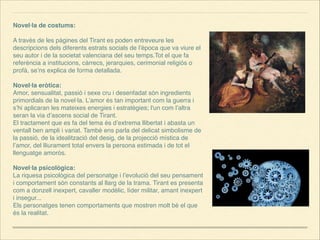 Novel·la de costums:



A través de les pàgines del Tirant es poden entreveure les
descripcions dels diferents estrats socials de l’època que va viure el
seu autor i de la societat valenciana del seu temps.Tot el que fa
referència a institucions, càrrecs, jerarquies, cerimonial religiós o
profà, se’ns explica de forma detallada.



Novel·la eròtica:
Amor, sensualitat, passió i sexe cru i desenfadat són ingredients
primordials de la novel·la. L’amor és tan important com la guerra i
s’hi aplicaran les mateixes energies i estratègies; l'un com l’altra
seran la via d’ascens social de Tirant.
El tractament que es fa del tema és d’extrema llibertat i abasta un
ventall ben ampli i variat. També ens parla del delicat simbolisme de
la passió, de la idealització del desig, de la projecció mística de
l’amor, del lliurament total envers la persona estimada i de tot el
llenguatge amorós.



Novel·la psicològica:
La riquesa psicològica del personatge i l’evolució del seu pensament
i comportament són constants al llarg de la trama. Tirant es presenta
com a donzell inexpert, cavaller modèlic, líder militar, amant inexpert
i insegur...
Els personatges tenen comportaments que mostren molt bé el que
és la realitat.



 