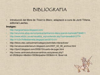 BIBLIOGRAFIA
- Introducció del llibre de Tirant lo Blanc, adaptació a cura de Jordi Tiñena,
editorial Laertes.
Imatges:
- http://sergicarrasca.blogspot.com/
- http://anuncios.ebay.es/compraventa/tirant-lo-blanc-joanot-martorell/7384811
- http://www.edutic.ua.es/visualiza_wq/contenido.asp?opt=tarea&id=2774
- http://v1c3n7trillesbarreda.blogspot.es/i2010-01/
- http://blocs.xtec.cat/submari/category/activitats-interactives/
- http://arcaicusvademecum.blogspot.com/2007_02_08_archive.html
- http://2pin2.blogspot.com/2009/10/cuarto-de-jugar.html
- http://www.centroestudioscervantinos.es/quienes.php?
id=262&dpto=4&idbtn=593&idpadre=593&itm=4.1&ver=ok
 