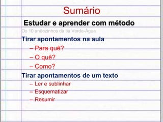 Sumário
Estudar e aprender com método
Os 10 anõezinhos da tia Verde-Água
Tirar apontamentos na aula
– Para quê?
– O quê?
– Como?
Tirar apontamentos de um texto
– Ler e sublinhar
– Esquematizar
– Resumir
 