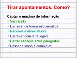 Tirar apontamentos. Como?
Captar o máximo de informação
Ser rápido
Escrever de forma esquemática
Recorrer a abreviaturas
Escrever com letra legível
Deixar espaços entre parágrafos
Passar a limpo e completar
 