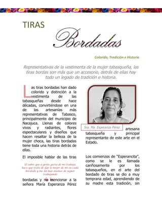 TIRAS


                                                      Colorido, Tradición e Historia

 Representativas de la vestimenta de la mujer tabasqueña, las
  tiras bordas son más que un accesorio, detrás de ellas hay
             todo un legado de tradición e historia.



L
       as tiras bordadas han dado
       colorido y distinción a la
       vestimenta        de    las
tabasqueñas         desde    hace
décadas, convirtiéndose en una
de      las      artesanías   más
representativas de Tabasco,
principalmente del municipio de
Nacajuca. Llenas de colores
vivos      y    radiantes,  flores             Sra. Ma. Esperanza Pérez
                                                Tosca,      reconocida artesana
espectaculares y diseños que                             Tosca
                                                tabasqueña      y      principal
hacen resaltar la belleza de la                 representante de este arte en el
mujer choca, las tiras bordadas                 Estado.
tiene toda una historia detrás de
ellas.
El imposible hablar de las tiras                Los comienzos de “Esperancita”,
                                                como    se   le   es llamada
  El saber que a gente gusta de mi trabajo,
                                                cariñosamente      por      los
hace que trate de dar lo mejor de mí en cada
   bordado y me da más ánimos de seguir         tabasqueños, en el arte del



                “
                 trabajando                     bordado de tiras se dio a muy
bordadas y no mencionar a la                    temprana edad, aprendiendo de
señora María Esperanza Pérez                    su madre esta tradición, sin
 