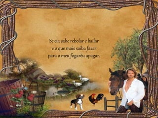 Se ela sabe rebolar e bailar
e o que mais saiba fazer
para o meu fogaréu apagar.
 