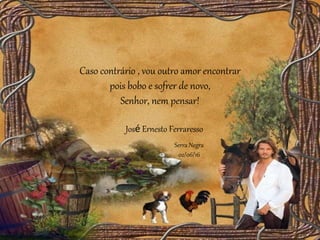 Caso contrário , vou outro amor encontrar
pois bobo e sofrer de novo,
Senhor, nem pensar!
Serra Negra
02/06/16
José Ernesto Ferraresso
 