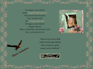 Formatação: Luzia Gabriele
Email: luziagabriele@hotmail.com
Poeta: José Ernesto Ferraresso
Poeta: Hamilton Brito
Site: www.joseernesto.com/
Montagens: Luzia Gabriele
Imagens: Internet
Música: Chitãozinho e Xororô Alma Ferida
Data : 03 de Junho de 2016
“Aqui na roça nóis si deita
sempre muito agarradinho
nóis si inrósca, si ajeita,
passa a noite coladinho”
 