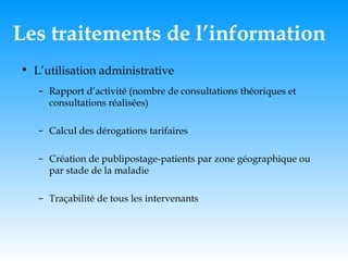 Les traitements de l’information L’utilisation administrative Rapport d’activité (nombre de consultations théoriques et consultations réalisées) Calcul des dérogations tarifaires Création de publipostage-patients par zone géographique ou par stade de la maladie Traçabilité de tous les intervenants 