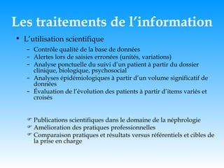 Les traitements de l’information L’utilisation scientifique Contrôle qualité de la base de données Alertes lors de saisies erronées (unités, variations) Analyse ponctuelle du suivi d’un patient à partir du dossier clinique, biologique, psychosocial Analyses épidémiologiques à partir d’un volume significatif de données Évaluation de l’évolution des patients à partir d’items variés et croisés Publications scientifiques dans le domaine de la néphrologie  Amélioration des pratiques professionnelles Comparaison pratiques et résultats versus référentiels et cibles de la prise en charge 
