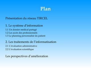 Plan Présentation du réseau TIRCEL 1. Le système d’information 1.1   Un dossier médical partagé 1.2 Les accès des professionnels 1.3 Le planning personnalisé du patient 2. Les traitements de l’informatisation 2.1   L’évaluation administrative 2.2 L’évaluation scientifique Les perspectives d’amélioration 