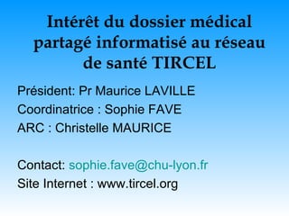 Intérêt du dossier médical partagé informatisé au réseau de santé TIRCEL Président: Pr Maurice LAVILLE Coordinatrice : Sophie FAVE ARC : Christelle MAURICE Contact:  [email_address] Site Internet : www.tircel.org 