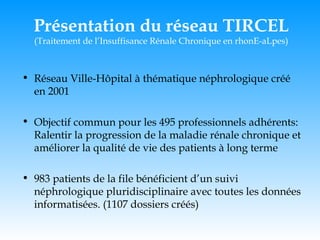 Présentation du réseau TIRCEL (Traitement de l’Insuffisance Rénale Chronique en rhonE-aLpes) Réseau Ville-Hôpital à thématique néphrologique créé en 2001 Objectif commun pour les 495 professionnels adhérents: Ralentir la progression de la maladie rénale chronique et améliorer la qualité de vie des patients à long terme 983 patients de la file bénéficient d’un suivi néphrologique pluridisciplinaire avec toutes les données informatisées. (1107 dossiers créés) 