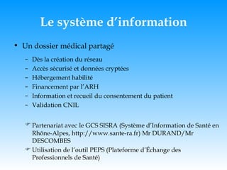 Le système d’information Un dossier médical partagé Dès la création du réseau Accès sécurisé et données cryptées Hébergement habilité Financement par l’ARH Information et recueil du consentement du patient Validation CNIL Partenariat avec   le GCS SISRA (Système d’Information de Santé en Rhône-Alpes, http://www.sante-ra.fr) Mr DURAND/Mr DESCOMBES Utilisation de l’outil PEPS (Plateforme d’Échange des Professionnels de Santé) 