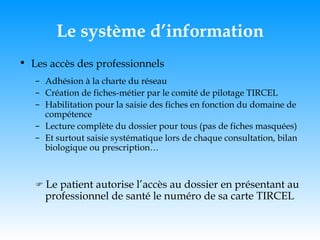 Le système d’information Les accès des professionnels Adhésion à la charte du réseau Création de fiches-métier par le comité de pilotage TIRCEL Habilitation pour la saisie des fiches en fonction du domaine de compétence Lecture complète du dossier pour tous (pas de fiches masquées) Et surtout saisie systématique lors de chaque consultation, bilan biologique ou prescription…    Le patient autorise l’accès au dossier en présentant au professionnel de santé le numéro de sa carte TIRCEL 