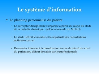 Le système d’information Le planning personnalisé du patient Le suivi pluridisciplinaire s’organise à partir du calcul du stade de la maladie chronique  (selon la formule du MDRD)  Le stade définit le nombre et la régularité des consultations optimales par an Des alertes informent la coordination en cas de retard de suivi du patient (ou défaut de saisie par le professionnel) 