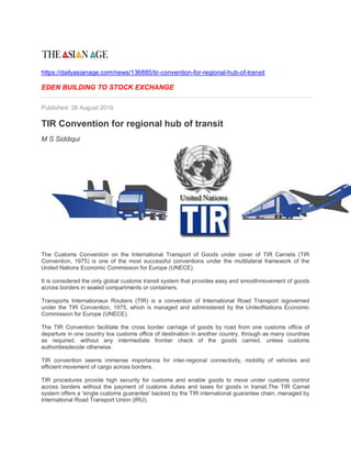 https://dailyasianage.com/news/136885/tir-convention-for-regional-hub-of-transit
EDEN BUILDING TO STOCK EXCHANGE
Published: 26 August 2018
TIR Convention for regional hub of transit
M S Siddiqui
The Customs Convention on the International Transport of Goods under cover of TIR Carnets (TIR
Convention, 1975) is one of the most successful conventions under the multilateral framework of the
United Nations Economic Commission for Europe (UNECE).
It is considered the only global customs transit system that provides easy and smoothmovement of goods
across borders in sealed compartments or containers.
Transports Internationaux Routiers (TIR) is a convention of International Road Transport isgoverned
under the TIR Convention, 1975, which is managed and administered by the UnitedNations Economic
Commission for Europe (UNECE).
The TIR Convention facilitate the cross border carriage of goods by road from one customs office of
departure in one country toa customs office of destination in another country, through as many countries
as required, without any intermediate frontier check of the goods carried, unless customs
authoritiesdecide otherwise.
TIR convention seems immense importance for inter-regional connectivity, mobility of vehicles and
efficient movement of cargo across borders.
TIR procedures provide high security for customs and enable goods to move under customs control
across borders without the payment of customs duties and taxes for goods in transit.The TIR Carnet
system offers a 'single customs guarantee' backed by the TIR international guarantee chain, managed by
International Road Transport Union (IRU).
 