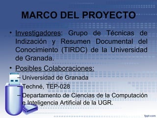 MARCO DEL PROYECTO
• Investigadores: Grupo de Técnicas de
  Indización y Resumen Documental del
  Conocimiento (TIRDC) de la Universidad
  de Granada.
• Posibles Colaboraciones:
  – Universidad de Granada
  – Techné, TEP-028
  – Departamento de Ciencias de la Computación
    e Inteligencia Artificial de la UGR.
 