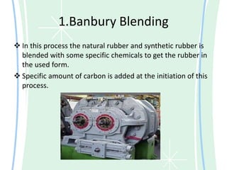 1.Banbury Blending
 In this process the natural rubber and synthetic rubber is
blended with some specific chemicals to get the rubber in
the used form.
 Specific amount of carbon is added at the initiation of this
process.
 