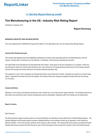 Find Industry reports, Company profiles
ReportLinker                                                                           and Market Statistics



                                               >> Get this Report Now by email!

Tire Manufacturing in the US - Industry Risk Rating Report
Published on October 2010

                                                                                                                 Report Summary



IBISWORLD INDUSTRY RISK RATINGS REPORT


This is the replacement for IBISWorld's August 2010 edition of Tire Manufacturing in the US Industry Risk Ratings Report.




Industry Risk Ratings Synopsis


This Industry Risk Ratings report from IBISWorld evaluates the inherent risks associated with the Tire Manufacturing in the US
industry. Industry Risk is assumed to be 'the difficulty, or otherwise, of the business operating environment'.


The report looks at the operational risk associated with this industry. Three types of risk are recognized in our analysis. These are:
risk arising from within the industry itself (structural risk), risks arising from the expected future performance of the industry (growth
risk) and risk arising from forces external to the industry (external sensitivity risk).


This approach is new in that it analyses non-financial information surrounding each industry. Industries are scored on a 9-point scale,
where 1 represents the lowest risk and 9 the highest. The Industry Risk score measures expected Industry Risk over the coming
12-18 months.




Industry Definition


Operators in this industry manufacture aircraft and motor vehicle tires, inner tubes and tire repair materials. The finished products are
then sold to the aircraft and motor vehicle manufacturers and tire wholesalers. Operators within this industry do not retread tires.




Report Contents




Risk Overview


The Risk Overview chapter includes sections on Industry Definition and Activities, Industry Risk Score and Risk Rating Analysis. The
Industry Definition and Activities section provides a detailed definition of the activities carried out by operators in this industry as
defined in NAICS. A list of the primary activities of the industry is also included. The Industry Risk Score section provides the Overall
Industry Risk Score as well as the Risk Scores for each of the three types of risk covered that combine to form the Overall Industry



Tire Manufacturing in the US - Industry Risk Rating Report                                                                           Page 1/5
 