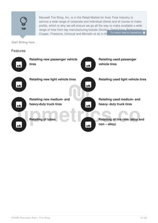 Start Writing here...
Maxwell Tire Shop, Inc. is in the Retail Market for Auto Tires Industry to
service a wide range of corporate and individual clients and of course to make
profits, which is why we will ensure we go all the way to make available a wide
range of tires from top manufacturing brands (Dunlop, Good Year, Bridgestone,
Cooper, Firestone, Uniroyal and Michelin et al) in the United States and other
Features
Retailing new passenger vehicle
tires

Retailing used passenger
vehicle tires

Retailing new light vehicle tires

Retailing used light vehicle tires

Retailing new medium- and
heavy-duty truck tires

Retailing used medium- and
heavy- duty truck tires

Retailing of tubes

Retailing of tire rims (alloy and
non – alloy)

To unlock help try Upmetrics! 
[YEAR] Business Plan | Tire Shop 13 / 29
 