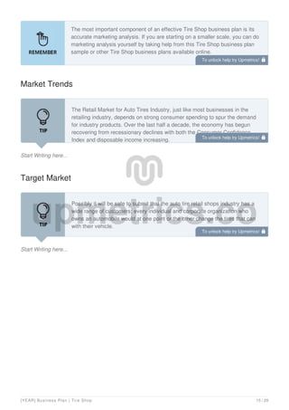 The most important component of an effective Tire Shop business plan is its
accurate marketing analysis. If you are starting on a smaller scale, you can do
marketing analysis yourself by taking help from this Tire Shop business plan
sample or other Tire Shop business plans available online.
Market Trends
Start Writing here...
The Retail Market for Auto Tires Industry, just like most businesses in the
retailing industry, depends on strong consumer spending to spur the demand
for industry products. Over the last half a decade, the economy has begun
recovering from recessionary declines with both the Consumer Confidence
Index and disposable income increasing.
Target Market
Start Writing here...
Possibly it will be safe to submit that the auto tire retail shops industry has a
wide range of customers; every individual and corporate organization who
owns an automobile would at one point or the other change the tires that can
with their vehicle.
In view of that, we have positioned our tire retail shop to service the residence
To unlock help try Upmetrics! 
To unlock help try Upmetrics! 
To unlock help try Upmetrics! 
[YEAR] Business Plan | Tire Shop 15 / 29
 