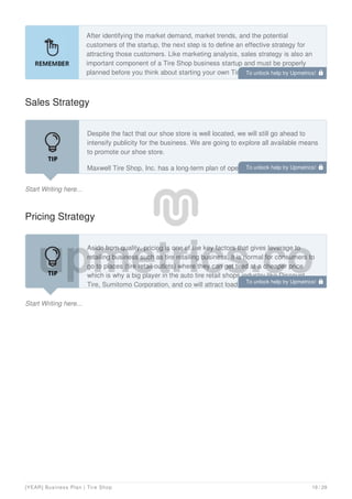 After identifying the market demand, market trends, and the potential
customers of the startup, the next step is to define an effective strategy for
attracting those customers. Like marketing analysis, sales strategy is also an
important component of a Tire Shop business startup and must be properly
planned before you think about starting your own Tire Shop business.
Sales Strategy
Start Writing here...
Despite the fact that our shoe store is well located, we will still go ahead to
intensify publicity for the business. We are going to explore all available means
to promote our shoe store.
Maxwell Tire Shop, Inc. has a long-term plan of opening outlets in various
locations all around Michigan and key cities in the United States and Canada
Pricing Strategy
Start Writing here...
Aside from quality, pricing is one of the key factors that gives leverage to
retailing business such as tire retailing business, it is normal for consumers to
go to places (tire retail outlets) where they can get tired at a cheaper price
which is why a big player in the auto tire retail shops industry like Discount
Tire, Sumitomo Corporation, and co will attract loads of corporate and
To unlock help try Upmetrics! 
To unlock help try Upmetrics! 
To unlock help try Upmetrics! 
[YEAR] Business Plan | Tire Shop 19 / 29
 