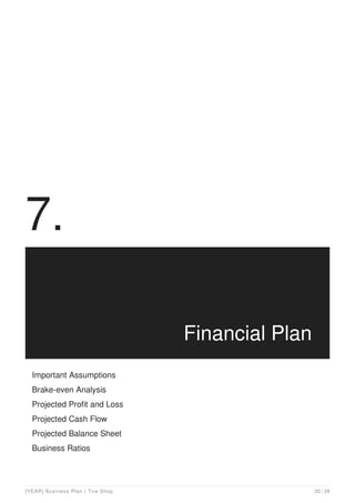 7.
Financial Plan
Important Assumptions
Brake-even Analysis
Projected Profit and Loss
Projected Cash Flow
Projected Balance Sheet
Business Ratios
[YEAR] Business Plan | Tire Shop 20 / 29
 