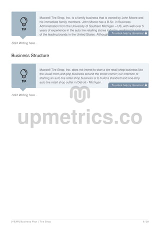 Start Writing here...
Maxwell Tire Shop, Inc. is a family business that is owned by John Moore and
his immediate family members. John Moore has a B.Sc. in Business
Administration from the University of Southern Michigan – US, with well over 5
years of experience in the auto tire retailing stores industry, working for some
of the leading brands in the United States. Although the business is launching
Business Structure
Start Writing here...
Maxwell Tire Shop, Inc. does not intend to start a tire retail shop business like
the usual mom-and-pop business around the street corner; our intention of
starting an auto tire retail shop business is to build a standard and one-stop
auto tire retail shop outlet in Detroit - Michigan.
Although our tire retail shop business might not be as big as Discount Tire and
To unlock help try Upmetrics! 
To unlock help try Upmetrics! 
[YEAR] Business Plan | Tire Shop 8 / 29
 