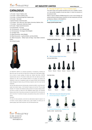IAT INDUSTRY LIMITED

CATALOGUE
1, Tire valve – Snap-in Tubeless valve
2, Tire valve – Clamp-in Tubeless valve
3, Tire valve – Air liquid & large Bore Tubeless valve
4, Tire valve – Tube valve
5, Special Purpose ( industrial) valves
6, Tire valves – Part: valve core, Caps, Sleeve, Grommets, Washers, Nuts
7, Tire valves – Accessories: Extensions (Caps)
8, Tire valve – Repair tools & Accessories
9, Tire Accessories – Air chuck
10, Tire Accessories – Air/ Inflating Gauge
11, Tire Accessories- Tire Gauges ( Dial & Digital)
12, Tire Repair Tools
13, Wheel Accessories- wheel Weights
14, Wheel Accessories – Lug Nuts & Bolts, Lock Nuts & Bolts.
15, Wheel Accessories – Wheel Covers & Rings / Auto Water Container
Covers
16, Air Quick Coupler



www.iating.com

Passenger & Light Truck – Snap-in Tubeless valves

The snap-in type can be quickly mounted to the rim.It is flexble in nature,
so it may provide complete air-seal even when it is bent for airservice or
tire pressure check.
Made of special rubber(as EPDM)compound to resist o'zone damage and
prevent premature deterioration caused by rim hole compression and cold,
its Maximum inflation is 450 kPa(65P.S.I)



TR413 (USA) Series Valves

Forφ11.5(.453"dia.)Rim Holes

Forφ16(.625"dia.)Rim Holes

Forφ8.8(.346"dia.)Rim Holes

 TR413 European Style Series Valve
Germany-Style-Valves

IAT INDUSTRY LIMITED is an enterprise specializing in manufacturing, marketing and
R&D of tire valve, tire valve tools, tire repair tools, air grease pump, wheel balance weight,
tire air chucks, air quick couplings, air blower gun, sintered metal filters, CUSTOM

Italy Style Valve

equipment parts, and so on. The product is widely used in bike, tuck, light truck, and other
equipment, etc.; With 10 years’ persistent endeavor of our people, IAT company has
established a whole set of management system and passed ISO9001:2008 International
Quality Management System also got SGS factory inspection report from many Top 500
Enterprises.
We have high quality personnel combining sales, production and R&D, in which there are 6
people have masters’ degree, 10 with bachelor’s degree and more than 70% got college
education. IAT company has wholesome selling procedure and rigorous testing process,
we ensure to provide our clients with 100% satisfactory quality product. We continually
develop various kinds of new product according to the market trend,70% of the product are
sold to more than 15 countries and regions, got popularity among various countries and
regions.


1.

TR413 Series Decorate-Sleeve & Cap Valve
Chrome Sleeve & Cap – Straight Tyre

Specialties
Tire valve, tire valve accessories, valve stem tool, wheel balance weight, tire repair kit, tire
air chucks, air quick coupling, air grease pump, air filter regulator, air blower gun, tire
pressure gauge, power metal components, and CUSTOM equipment part.

2. Chrome all Sleeve & Cap – Loudhailer Tyre
ForΦ11.5 (453°dia) Rim Holes

Tel: 0086- 135 6346 5746
Email: sales@iating.com
Valvetire@gmail.com
3.
1 / 17

Chrome or Nickel or Gold Cap - Sleeve

 